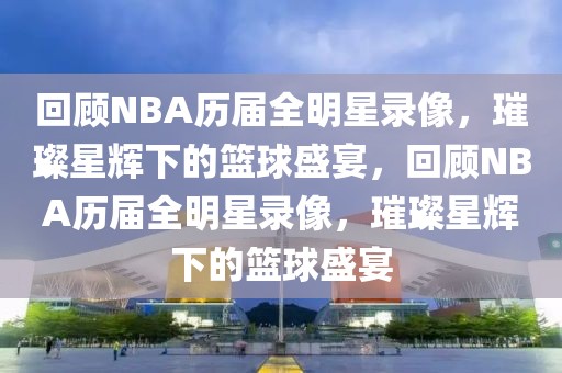 回顾NBA历届全明星录像，璀璨星辉下的篮球盛宴，回顾NBA历届全明星录像，璀璨星辉下的篮球盛宴