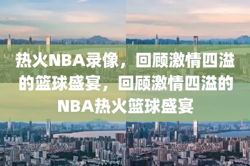 热火NBA录像，回顾激情四溢的篮球盛宴，回顾激情四溢的NBA热火篮球盛宴