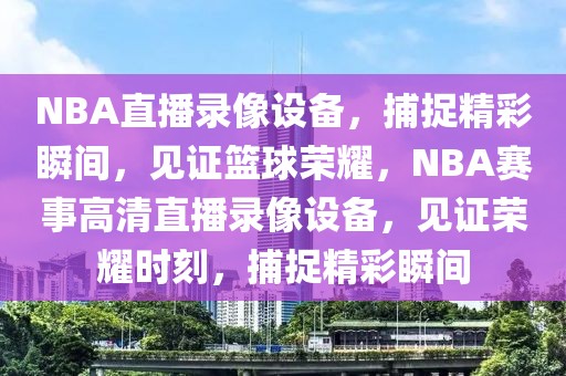 NBA直播录像设备，捕捉精彩瞬间，见证篮球荣耀，NBA赛事高清直播录像设备，见证荣耀时刻，捕捉精彩瞬间