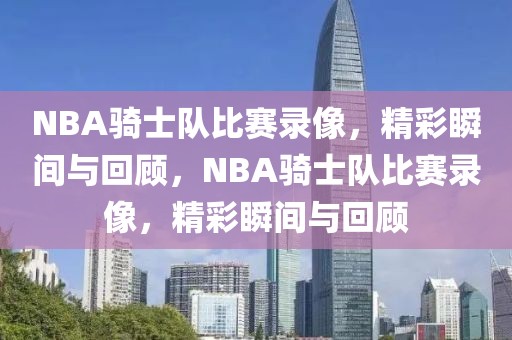 NBA骑士队比赛录像，精彩瞬间与回顾，NBA骑士队比赛录像，精彩瞬间与回顾