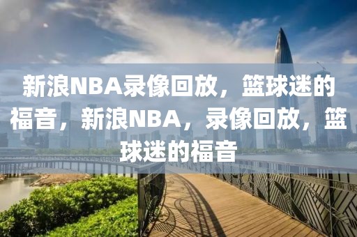 新浪NBA录像回放，篮球迷的福音，新浪NBA，录像回放，篮球迷的福音