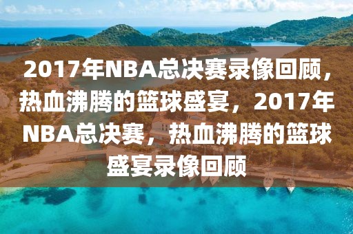 2017年NBA总决赛录像回顾，热血沸腾的篮球盛宴，2017年NBA总决赛，热血沸腾的篮球盛宴录像回顾