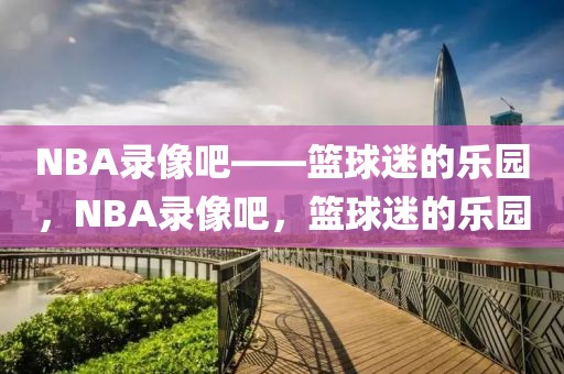 NBA录像吧——篮球迷的乐园，NBA录像吧，篮球迷的乐园