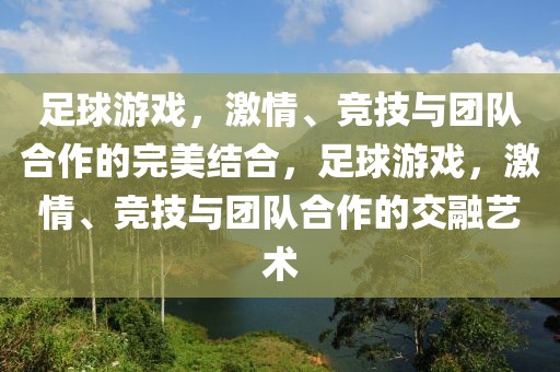 足球游戏，激情、竞技与团队合作的完美结合，足球游戏，激情、竞技与团队合作的交融艺术