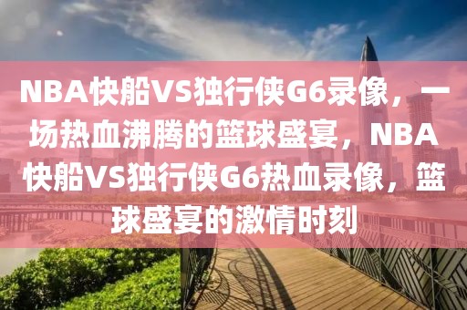 NBA快船VS独行侠G6录像，一场热血沸腾的篮球盛宴，NBA快船VS独行侠G6热血录像，篮球盛宴的激情时刻