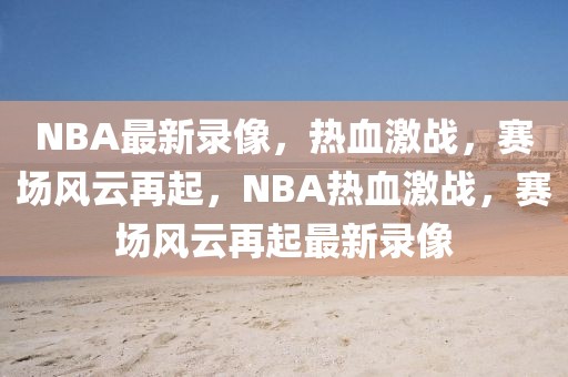 NBA最新录像，热血激战，赛场风云再起，NBA热血激战，赛场风云再起最新录像