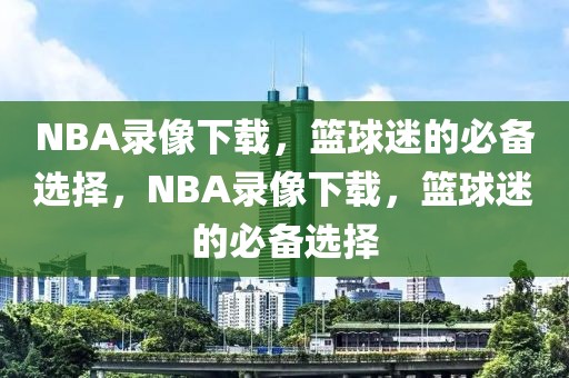 NBA录像下载，篮球迷的必备选择，NBA录像下载，篮球迷的必备选择