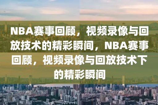 NBA赛事回顾，视频录像与回放技术的精彩瞬间，NBA赛事回顾，视频录像与回放技术下的精彩瞬间