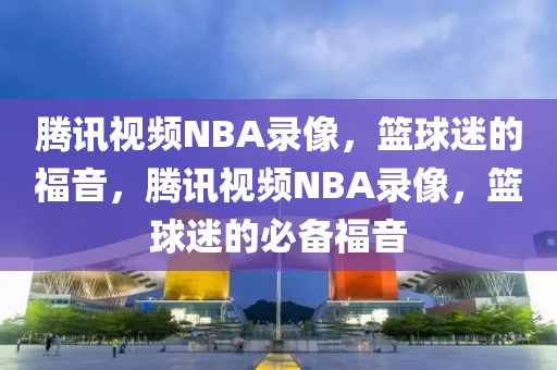 腾讯视频NBA录像，篮球迷的福音，腾讯视频NBA录像，篮球迷的必备福音