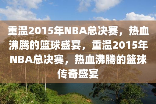 重温2015年NBA总决赛，热血沸腾的篮球盛宴，重温2015年NBA总决赛，热血沸腾的篮球传奇盛宴