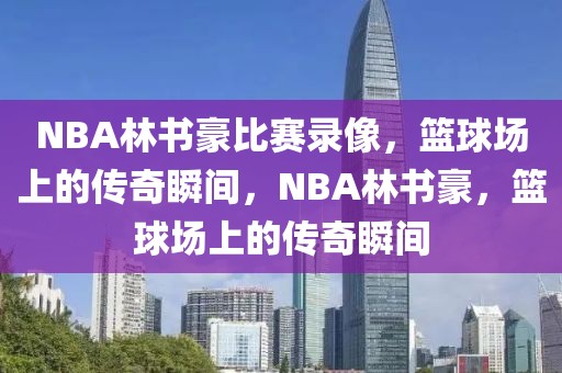 NBA林书豪比赛录像，篮球场上的传奇瞬间，NBA林书豪，篮球场上的传奇瞬间