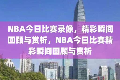 NBA今日比赛录像，精彩瞬间回顾与赏析，NBA今日比赛精彩瞬间回顾与赏析