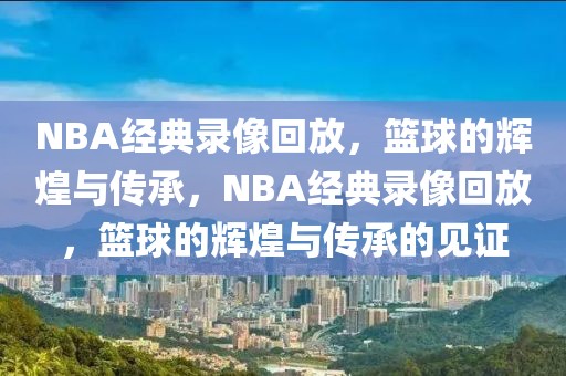 NBA经典录像回放，篮球的辉煌与传承，NBA经典录像回放，篮球的辉煌与传承的见证