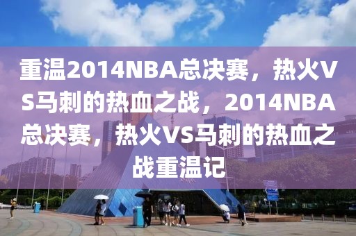 重温2014NBA总决赛，热火VS马刺的热血之战，2014NBA总决赛，热火VS马刺的热血之战重温记