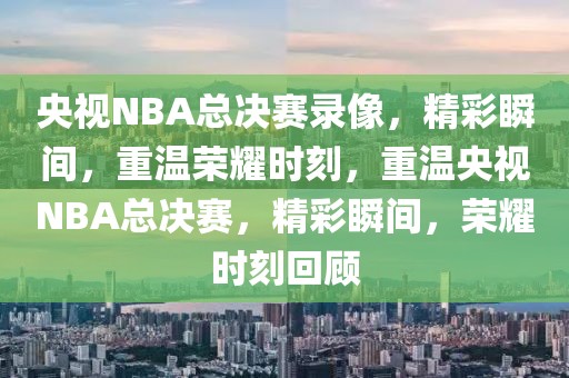 央视NBA总决赛录像，精彩瞬间，重温荣耀时刻，重温央视NBA总决赛，精彩瞬间，荣耀时刻回顾