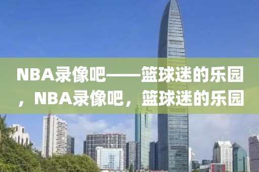 NBA录像吧——篮球迷的乐园，NBA录像吧，篮球迷的乐园