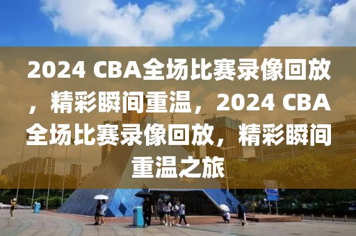 2024 CBA全场比赛录像回放，精彩瞬间重温，2024 CBA全场比赛录像回放，精彩瞬间重温之旅