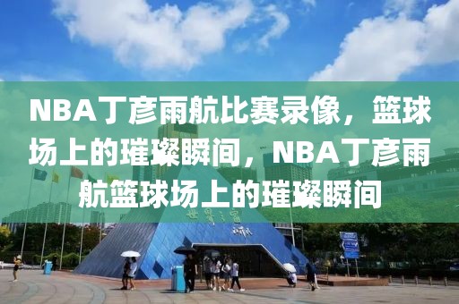 NBA丁彦雨航比赛录像，篮球场上的璀璨瞬间，NBA丁彦雨航篮球场上的璀璨瞬间