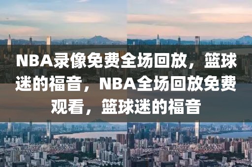 NBA录像免费全场回放，篮球迷的福音，NBA全场回放免费观看，篮球迷的福音