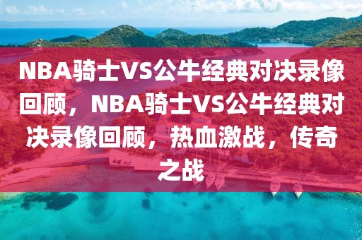 NBA骑士VS公牛经典对决录像回顾，NBA骑士VS公牛经典对决录像回顾，热血激战，传奇之战