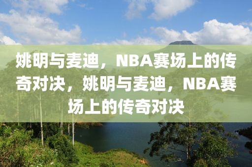 姚明与麦迪，NBA赛场上的传奇对决，姚明与麦迪，NBA赛场上的传奇对决