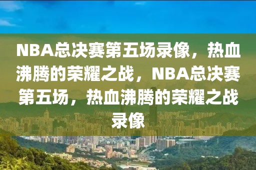 NBA总决赛第五场录像，热血沸腾的荣耀之战，NBA总决赛第五场，热血沸腾的荣耀之战录像