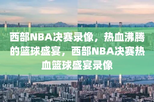 西部NBA决赛录像，热血沸腾的篮球盛宴，西部NBA决赛热血篮球盛宴录像