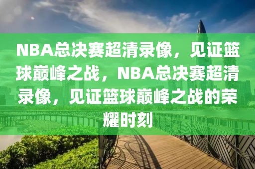 NBA总决赛超清录像，见证篮球巅峰之战，NBA总决赛超清录像，见证篮球巅峰之战的荣耀时刻