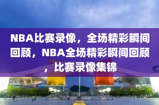 NBA比赛录像，全场精彩瞬间回顾，NBA全场精彩瞬间回顾，比赛录像集锦