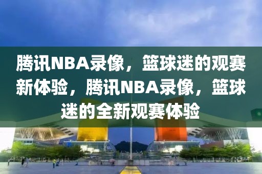 腾讯NBA录像，篮球迷的观赛新体验，腾讯NBA录像，篮球迷的全新观赛体验