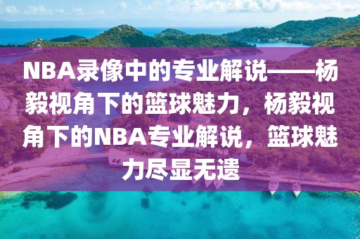 NBA录像中的专业解说——杨毅视角下的篮球魅力，杨毅视角下的NBA专业解说，篮球魅力尽显无遗