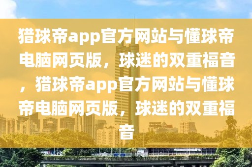 猎球帝app官方网站与懂球帝电脑网页版，球迷的双重福音，猎球帝app官方网站与懂球帝电脑网页版，球迷的双重福音