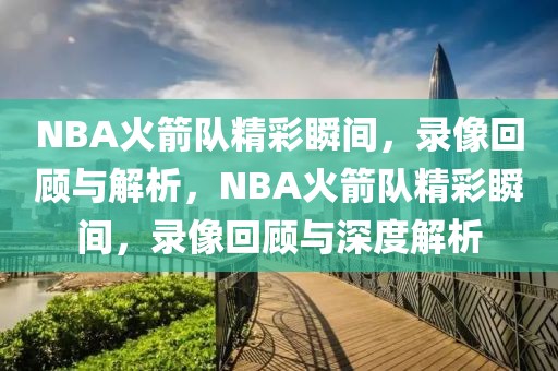 NBA火箭队精彩瞬间，录像回顾与解析，NBA火箭队精彩瞬间，录像回顾与深度解析