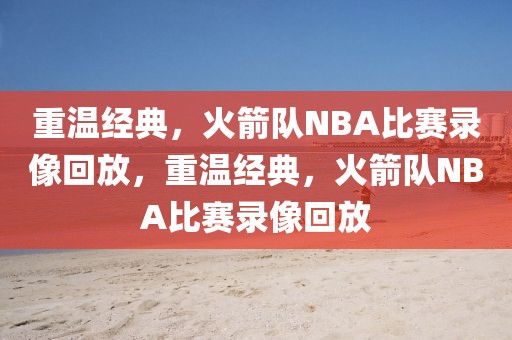 重温经典，火箭队NBA比赛录像回放，重温经典，火箭队NBA比赛录像回放