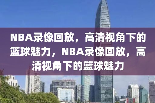 NBA录像回放，高清视角下的篮球魅力，NBA录像回放，高清视角下的篮球魅力