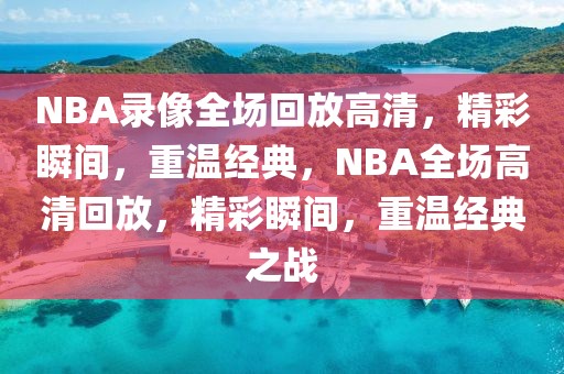 NBA录像全场回放高清，精彩瞬间，重温经典，NBA全场高清回放，精彩瞬间，重温经典之战