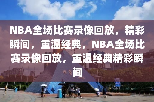 NBA全场比赛录像回放，精彩瞬间，重温经典，NBA全场比赛录像回放，重温经典精彩瞬间