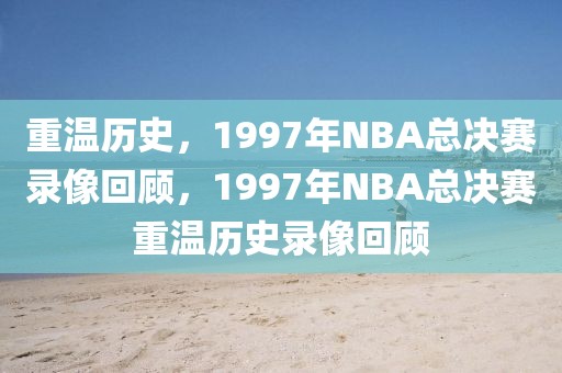 重温历史，1997年NBA总决赛录像回顾，1997年NBA总决赛重温历史录像回顾