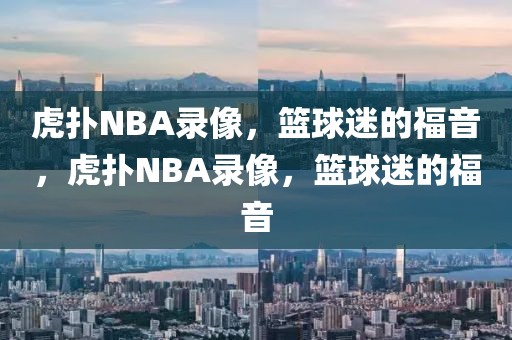 虎扑NBA录像，篮球迷的福音，虎扑NBA录像，篮球迷的福音