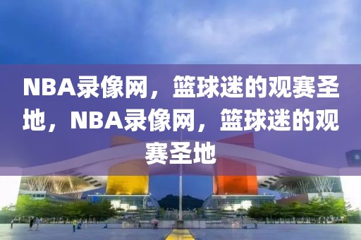 NBA录像网，篮球迷的观赛圣地，NBA录像网，篮球迷的观赛圣地