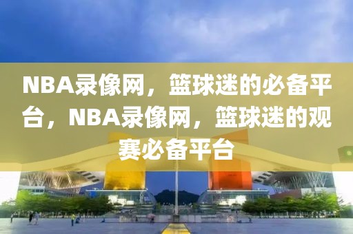 NBA录像网，篮球迷的必备平台，NBA录像网，篮球迷的观赛必备平台