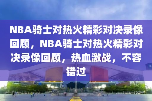 NBA骑士对热火精彩对决录像回顾，NBA骑士对热火精彩对决录像回顾，热血激战，不容错过