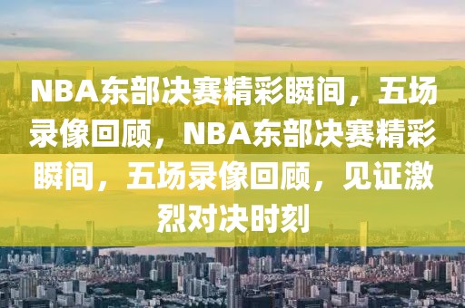 NBA东部决赛精彩瞬间，五场录像回顾，NBA东部决赛精彩瞬间，五场录像回顾，见证激烈对决时刻