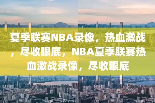 夏季联赛NBA录像，热血激战，尽收眼底，NBA夏季联赛热血激战录像，尽收眼底