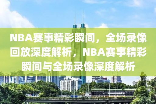 NBA赛事精彩瞬间，全场录像回放深度解析，NBA赛事精彩瞬间与全场录像深度解析