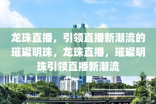 龙珠直播，引领直播新潮流的璀璨明珠，龙珠直播，璀璨明珠引领直播新潮流