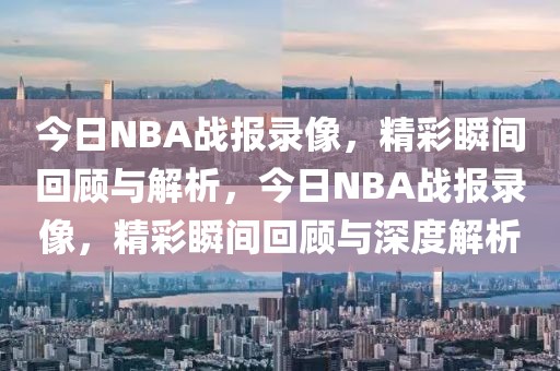 今日NBA战报录像，精彩瞬间回顾与解析，今日NBA战报录像，精彩瞬间回顾与深度解析