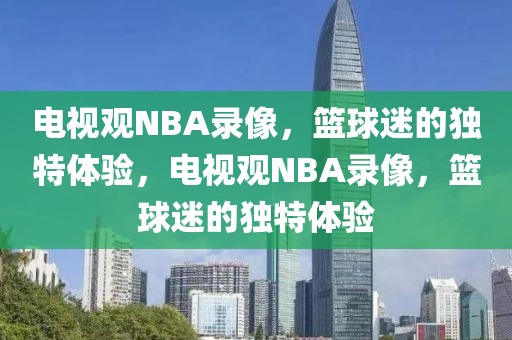 电视观NBA录像，篮球迷的独特体验，电视观NBA录像，篮球迷的独特体验