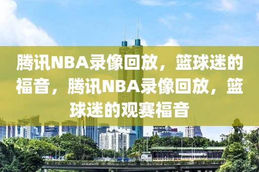 腾讯NBA录像回放，篮球迷的福音，腾讯NBA录像回放，篮球迷的观赛福音