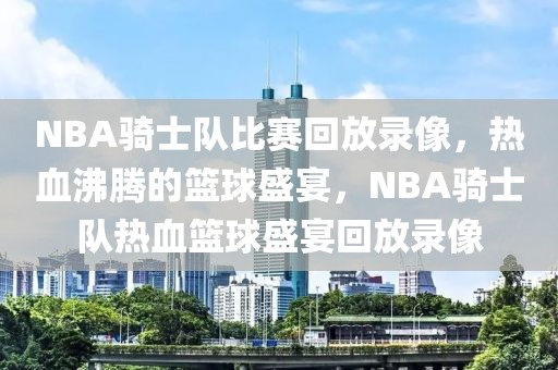 NBA骑士队比赛回放录像，热血沸腾的篮球盛宴，NBA骑士队热血篮球盛宴回放录像